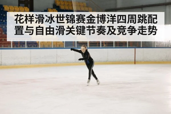 花样滑冰世锦赛金博洋四周跳配置与自由滑关键节奏及竞争走势