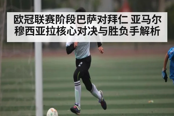 欧冠联赛阶段巴萨对拜仁 亚马尔穆西亚拉核心对决与胜负手解析