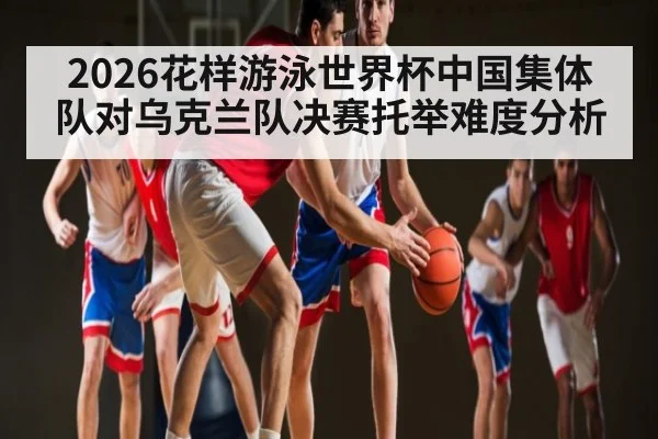 2026花样游泳世界杯中国集体队对乌克兰队决赛托举难度分析