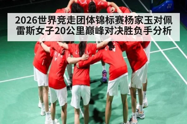 2026世界竞走团体锦标赛杨家玉对佩雷斯女子20公里巅峰对决胜负手分析